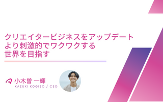 【役員インタビュー CEO 小木曽一輝】クリエイタービジネスをアップデート|より刺激的でワクワクする世界を目指す