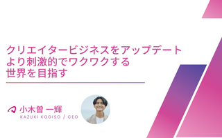 【役員インタビュー CEO 小木曽一輝】クリエイタービジネスをアップデート｜より刺激的でワクワクする世界を目指す